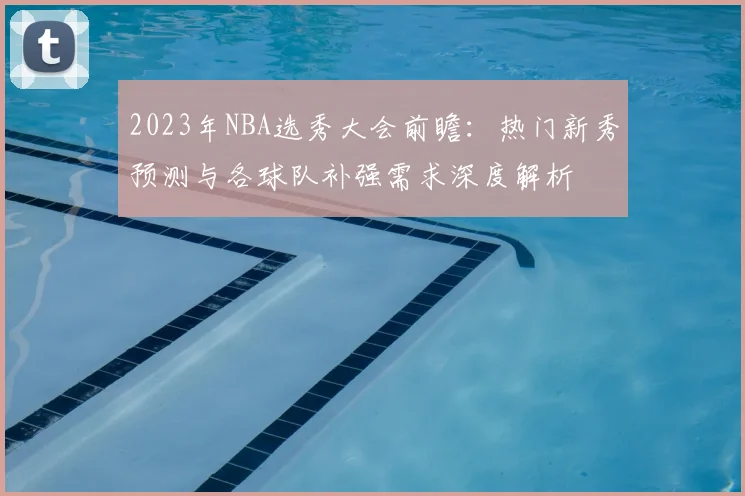 2023年NBA选秀大会前瞻:热门新秀预测与各球队补强需求深度解析