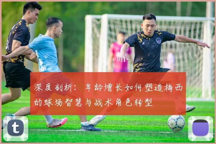 深度剖析:年龄增长如何塑造梅西的球场智慧与战术角色转型