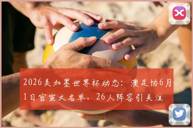 2026美加墨世界杯动态：澳足协6月1日官宣大名单，26人阵容引关注