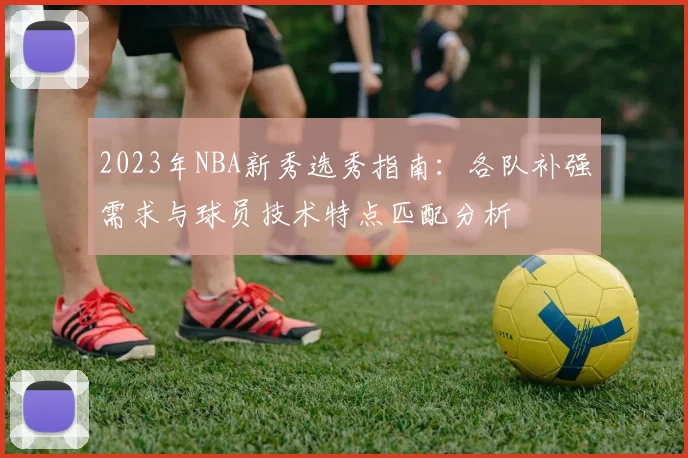 2023年NBA新秀选秀指南：各队补强需求与球员技术特点匹配分析