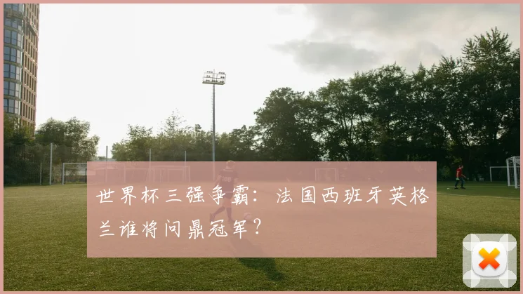 世界杯三强争霸：法国西班牙英格兰谁将问鼎冠军？