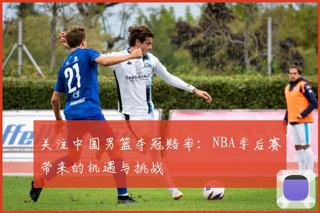 关注中国男篮夺冠赔率：NBA季后赛带来的机遇与挑战