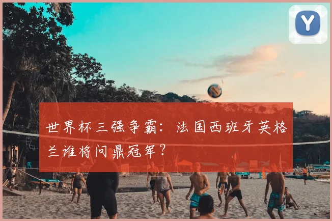 世界杯三强争霸：法国西班牙英格兰谁将问鼎冠军？