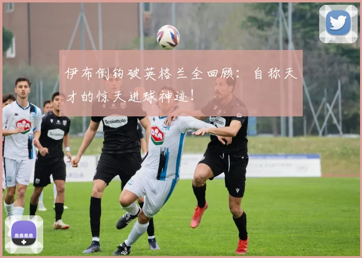 伊布倒钩破英格兰全回顾:自称天才的惊天进球神迹!