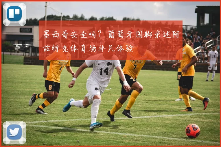 墨西哥安全吗？葡萄牙国脚亲述阿兹特克体育场非凡体验
