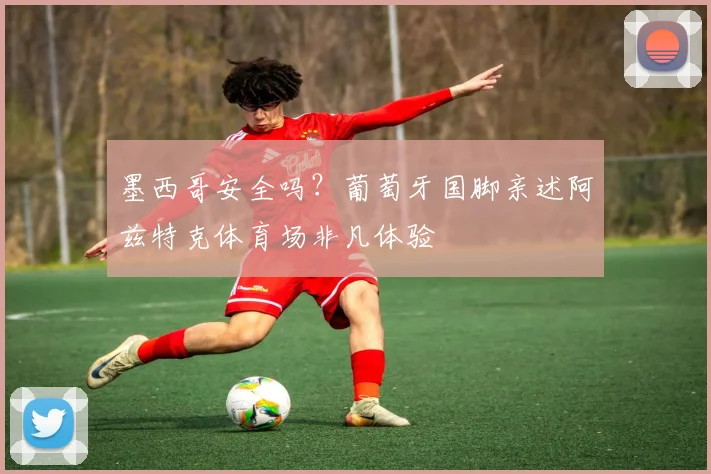 墨西哥安全吗？葡萄牙国脚亲述阿兹特克体育场非凡体验