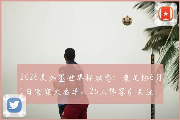 2026美加墨世界杯动态:澳足协6月1日官宣大名单,26人阵容引关注