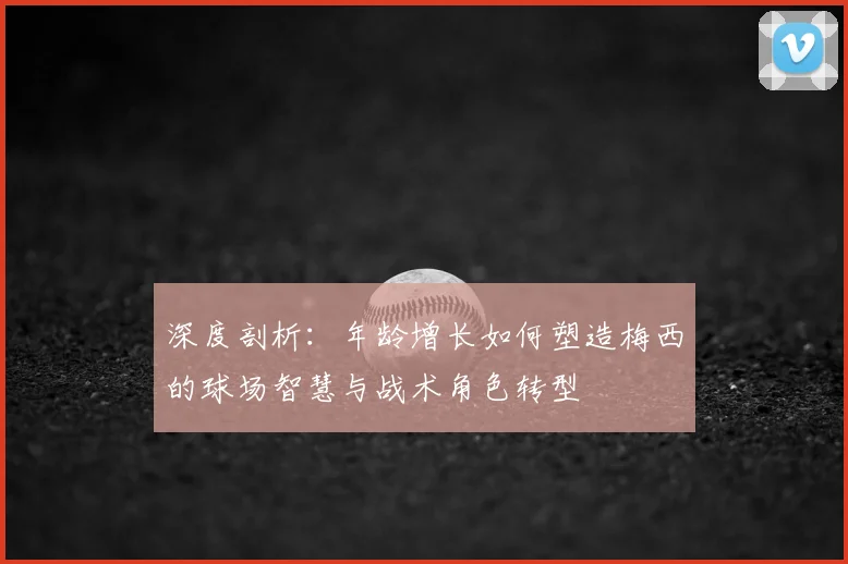 深度剖析：年龄增长如何塑造梅西的球场智慧与战术角色转型