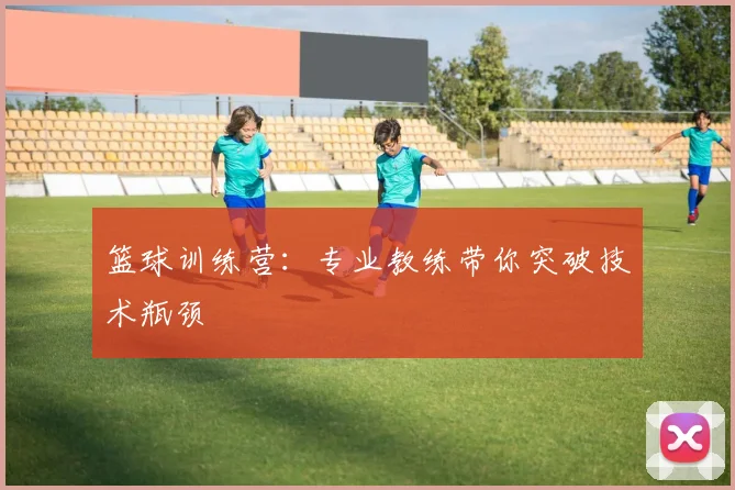篮球训练营:专业教练带你突破技术瓶颈