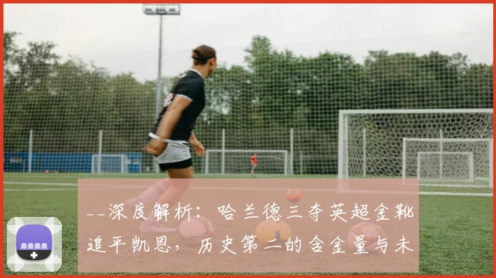 __深度解析：哈兰德三夺英超金靴追平凯恩，历史第二的含金量与未来展望__